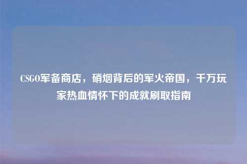 CSGO军备商店，硝烟背后的军火帝国，千万玩家热血情怀下的成就刷取指南