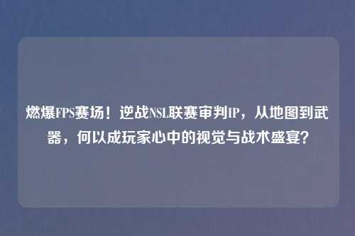 燃爆FPS赛场！逆战NSL联赛审判IP，从地图到武器，何以成玩家心中的视觉与战术盛宴？