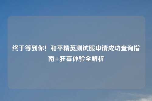 终于等到你！和平精英测试服申请成功查询指南+狂喜体验全解析