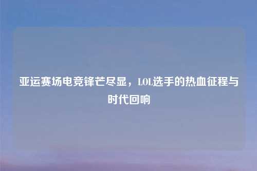 亚运赛场电竞锋芒尽显，LOL选手的热血征程与时代回响