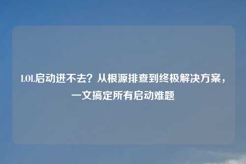 LOL启动进不去？从根源排查到终极解决方案，一文搞定所有启动难题