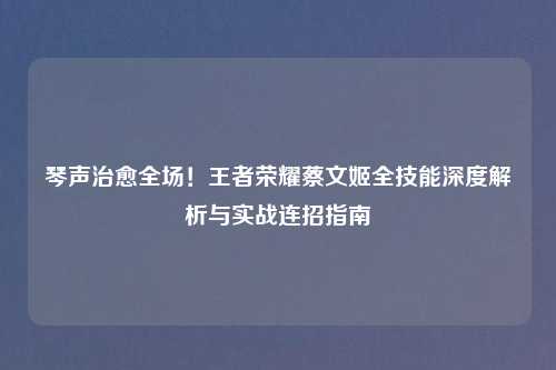 琴声治愈全场！王者荣耀蔡文姬全技能深度解析与实战连招指南