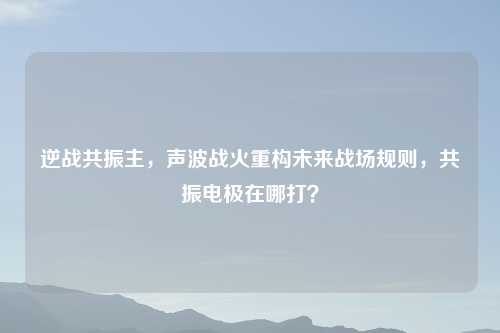 逆战共振主，声波战火重构未来战场规则，共振电极在哪打？