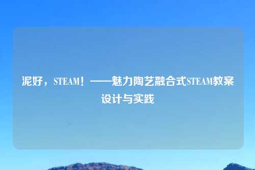 泥好，STEAM！——魅力陶艺融合式STEAM教案设计与实践