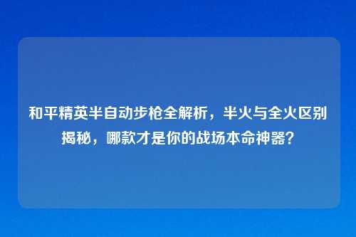 和平精英半自动步枪全解析，半火与全火区别揭秘，哪款才是你的战场本命神器？