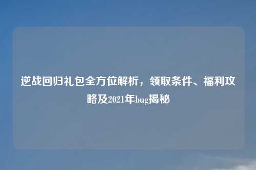 逆战回归礼包全方位解析，领取条件、福利攻略及2021年bug揭秘