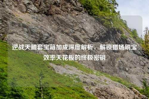 逆战天鲲套宝箱加成深度解析，解锁猎场刷宝效率天花板的终极密钥
