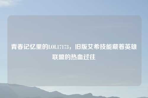 青春记忆里的LOL17173，旧版艾希技能藏着英雄联盟的热血过往