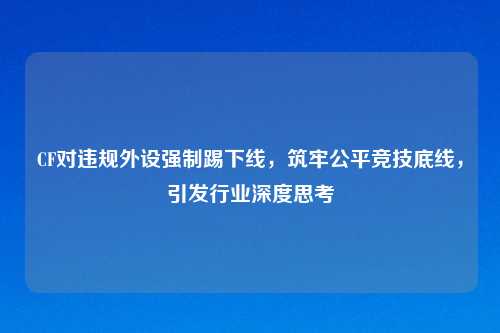 CF对违规外设强制踢下线，筑牢公平竞技底线，引发行业深度思考