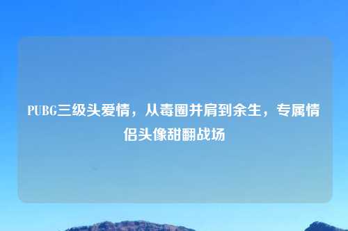 PUBG三级头爱情，从毒圈并肩到余生，专属情侣头像甜翻战场