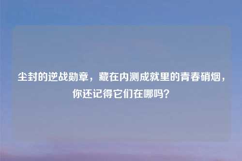 尘封的逆战勋章，藏在内测成就里的青春硝烟，你还记得它们在哪吗？
