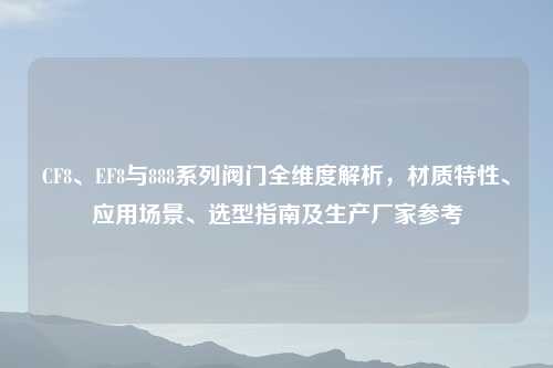 CF8、EF8与888系列阀门全维度解析，材质特性、应用场景、选型指南及生产厂家参考