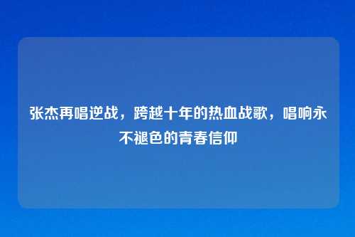 张杰再唱逆战，跨越十年的热血战歌，唱响永不褪色的青春信仰
