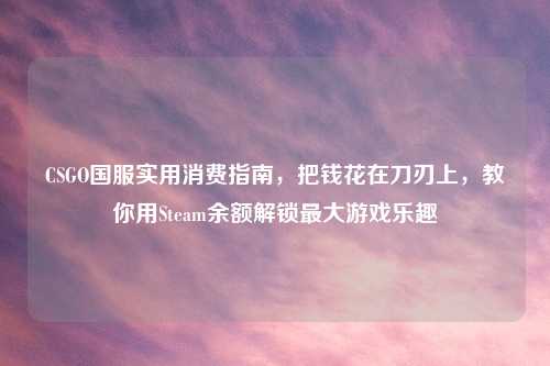 CSGO国服实用消费指南，把钱花在刀刃上，教你用Steam余额解锁更大游戏乐趣