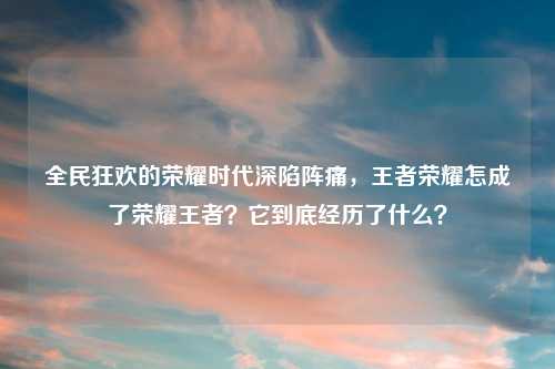 全民狂欢的荣耀时代深陷阵痛，王者荣耀怎成了荣耀王者？它到底经历了什么？