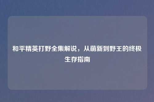 和平精英打野全集解说，从萌新到野王的终极生存指南