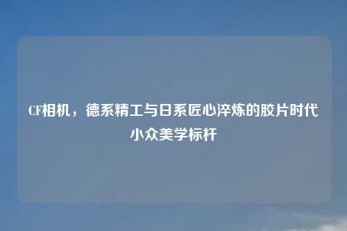 CF相机，德系精工与日系匠心淬炼的胶片时代小众美学标杆