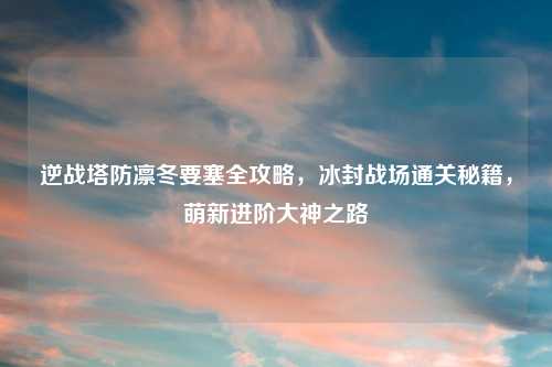 逆战塔防凛冬要塞全攻略，冰封战场通关秘籍，萌新进阶大神之路
