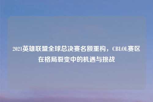 2021英雄联盟全球总决赛名额重构，CBLOL赛区在格局裂变中的机遇与挑战