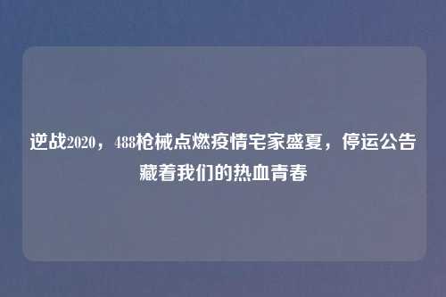 逆战2020，488枪械点燃疫情宅家盛夏，停运公告藏着我们的热血青春