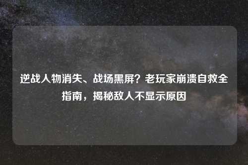 逆战人物消失、战场黑屏？老玩家崩溃自救全指南，揭秘敌人不显示原因