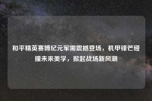 和平精英赛博纪元军需震撼登场，机甲锋芒碰撞未来美学，掀起战场新风潮