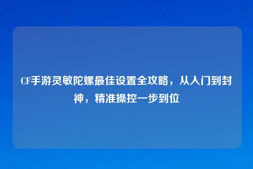 CF手游灵敏陀螺更佳设置全攻略，从入门到封神，精准操控一步到位