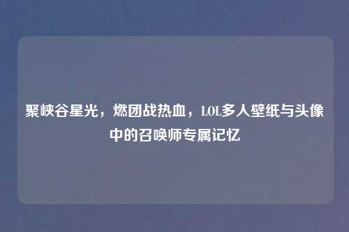 聚峡谷星光，燃团战热血，LOL多人壁纸与头像中的召唤师专属记忆