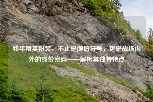 和平精英粉装，不止是颜值符号，更是战场内外的身份密码——解析其独特特点
