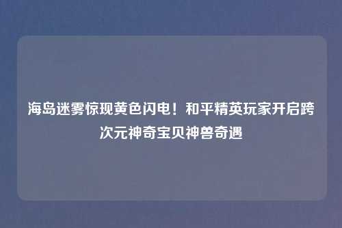海岛迷雾惊现黄色闪电！和平精英玩家开启跨次元神奇宝贝神兽奇遇
