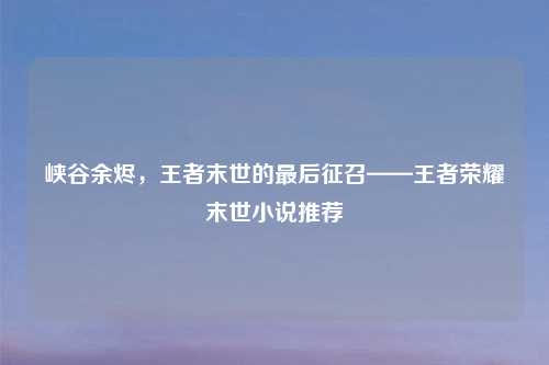 峡谷余烬，王者末世的最后征召——王者荣耀末世小说推荐