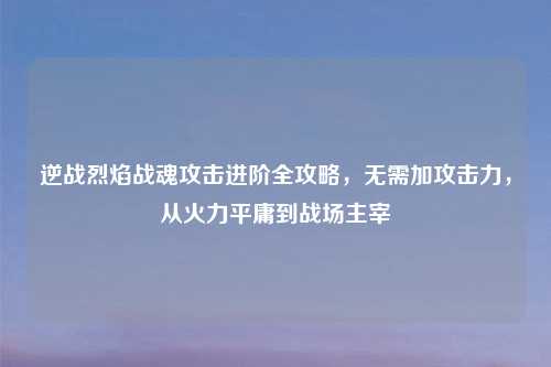 逆战烈焰战魂攻击进阶全攻略，无需加攻击力，从火力平庸到战场主宰