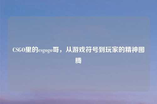 CSGO里的csgogo哥，从游戏符号到玩家的精神图腾