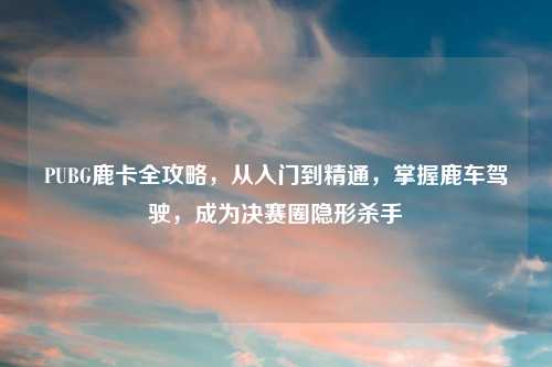 PUBG鹿卡全攻略，从入门到精通，掌握鹿车驾驶，成为决赛圈隐形杀手