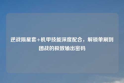 逆战陨星套+机甲技能深度配合，解锁单刷到团战的极致输出密码
