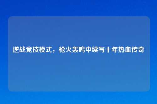 逆战竞技模式，枪火轰鸣中续写十年热血传奇