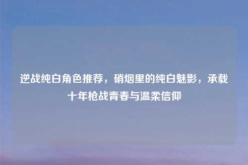 逆战纯白角色推荐，硝烟里的纯白魅影，承载十年枪战青春与温柔信仰
