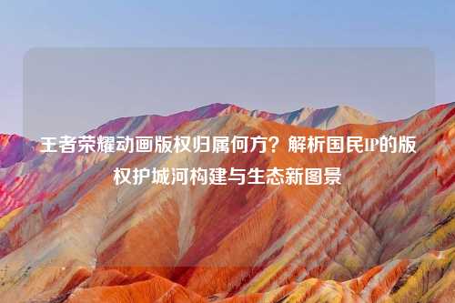 王者荣耀动画版权归属何方？解析国民IP的版权护城河构建与生态新图景