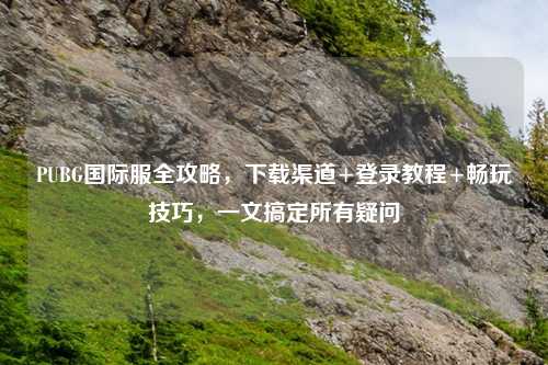 PUBG国际服全攻略，下载渠道+登录教程+畅玩技巧，一文搞定所有疑问