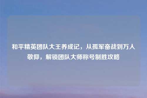 和平精英团队大王养成记，从孤军奋战到万人敬仰，解锁团队大师称号制胜攻略