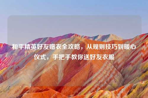 和平精英好友赠衣全攻略，从规则技巧到暖心仪式，手把手教你送好友衣服