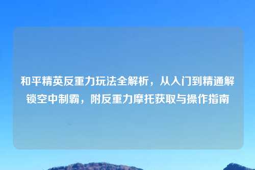 和平精英反重力玩法全解析，从入门到精通解锁空中制霸，附反重力摩托获取与操作指南