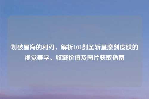 划破星海的利刃，解析LOL剑圣斩星魔剑皮肤的视觉美学、收藏价值及图片获取指南