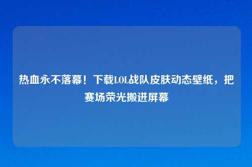 热血永不落幕！下载LOL战队皮肤动态壁纸，把赛场荣光搬进屏幕