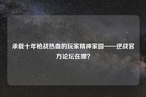 承载十年枪战热血的玩家精神家园——逆战官方论坛在哪？