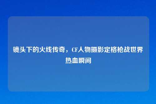 镜头下的火线传奇，CF人物摄影定格枪战世界热血瞬间