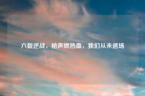 六载逆战，枪声燃热血，我们从未退场