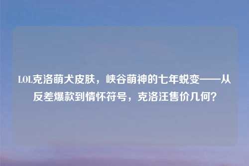 LOL克洛萌犬皮肤，峡谷萌神的七年蜕变——从反差爆款到情怀符号，克洛汪售价几何？