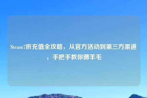 Steam7折充值全攻略，从官方活动到第三方渠道，手把手教你薅羊毛