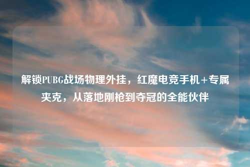 解锁PUBG战场物理外挂，红魔电竞手机+专属夹克，从落地刚枪到夺冠的全能伙伴